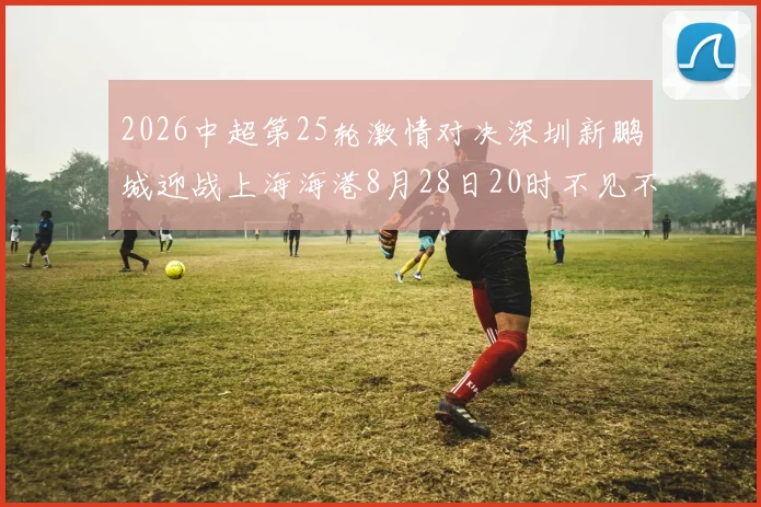 2026中超第25轮激情对决深圳新鹏城迎战上海海港8月28日20时不见不散