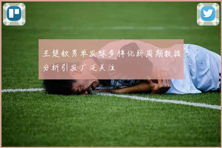 王楚钦男单发球多样化新周期数据分析引发广泛关注
