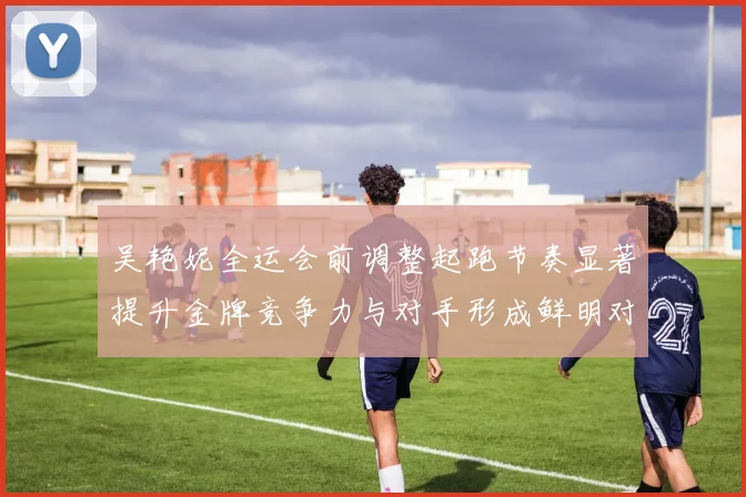 吴艳妮全运会前调整起跑节奏显著提升金牌竞争力与对手形成鲜明对比