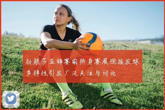 孙颖莎亚锦赛前热身赛展现接发球多样性引发广泛关注与讨论
