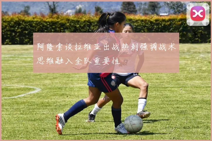 阿隆索谈拉维亚出战热刺强调战术思维融入全队重要性